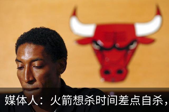 媒体人：火箭想杀时间差点自杀，以后没范乔丹就让申京开边线球