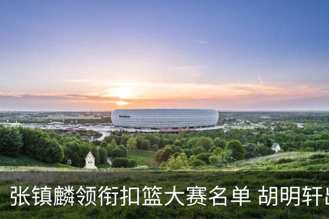张镇麟领衔扣篮大赛名单 胡明轩出战三分大赛