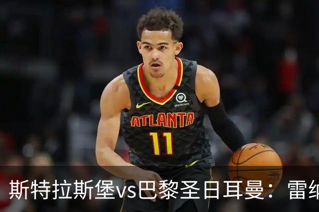 斯特拉斯堡vs巴黎圣日耳曼：雷纳、菲利普-约恩森首发，费兰-托雷斯、克瓦拉茨赫利亚出战