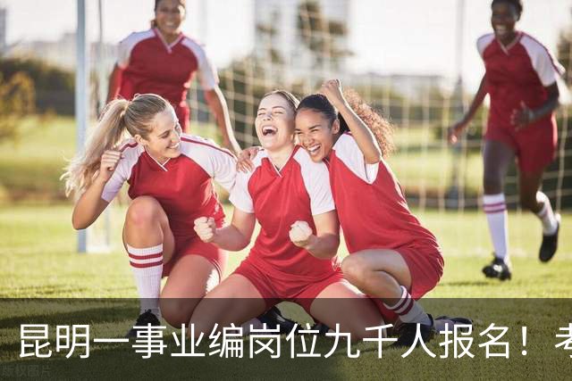 昆明一事业编岗位九千人报名！考上就是“云南王”
