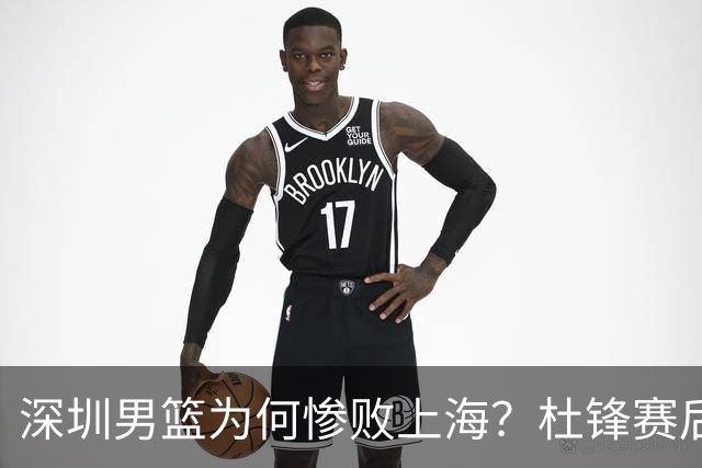 深圳男篮为何惨败上海？杜锋赛后直戳痛点！顾全或火速下课！