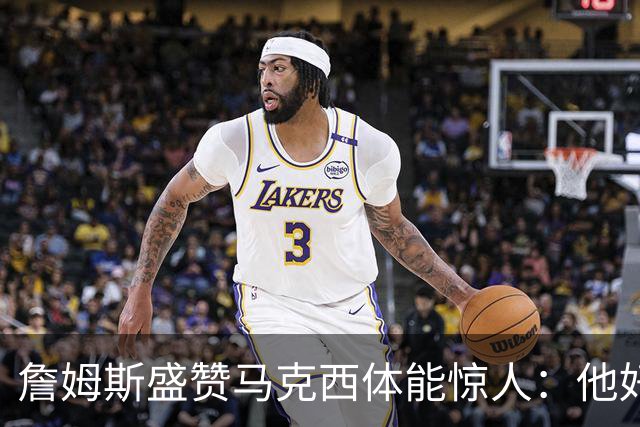 詹姆斯盛赞马克西体能惊人：他好像根本不会累