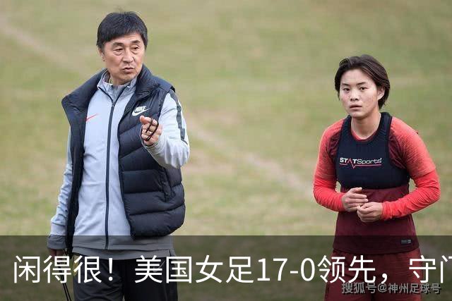 闲得很！美国女足17-0领先，守门员双手叉腰站中圈观望