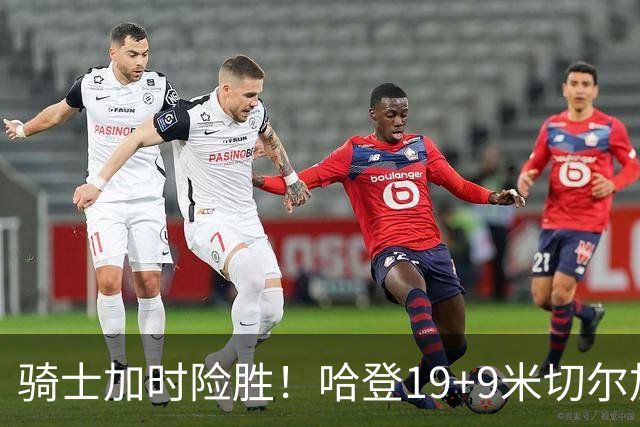 骑士加时险胜！哈登19+9米切尔加时立功，华子47+4，勇士弃将犯大错