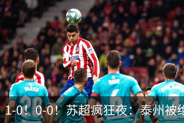 1-0！0-0！苏超疯狂夜：泰州被绝杀，无锡反客为主，常州有惊无险