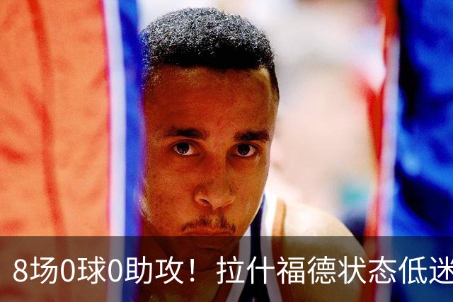 8场0球0助攻！拉什福德状态低迷原因曝光：他一直带伤出战